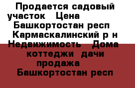 Продается садовый участок › Цена ­ 430 000 - Башкортостан респ., Кармаскалинский р-н Недвижимость » Дома, коттеджи, дачи продажа   . Башкортостан респ.